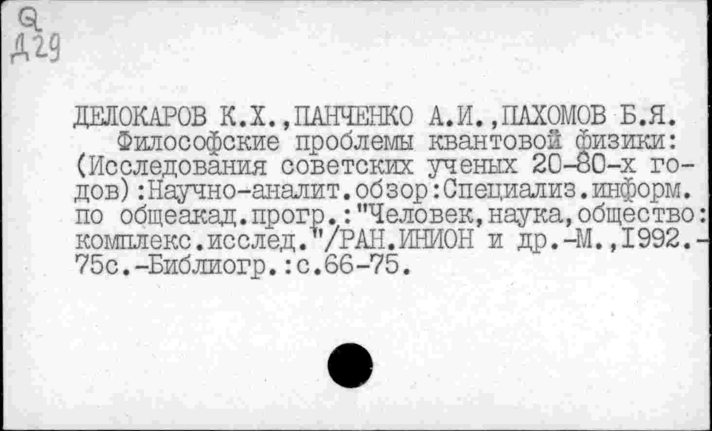 ﻿ДЕЛОКАРОВ К.X.,ПАНЧЕНКО А.И. »ПАХОМОВ Б.Я.
Философские проблемы квантовой физики: (Исследования советских ученых 20-80-х годов) : Научно-аналит. обзор: Специализ. информ, по общеакад, прогр.: "Человек, наука, общество комплекс.исслед. /РАН.ИНИОН и др.-М.,1992. 75с.-Библиогр.:с.66-75.